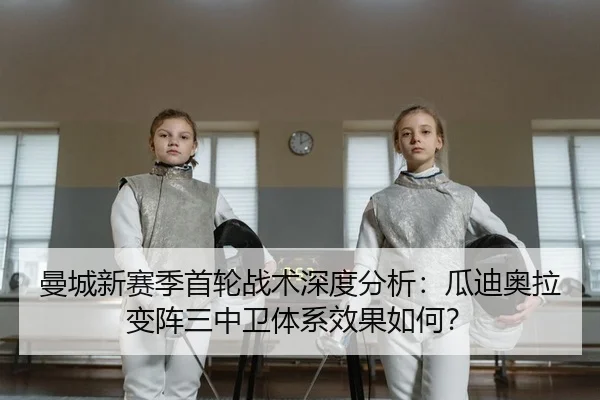 曼城新赛季首轮战术深度分析：瓜迪奥拉变阵三中卫体系效果如何？